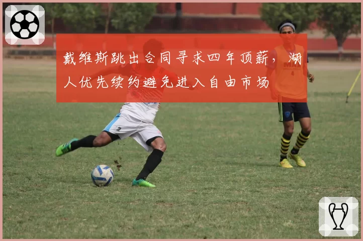 戴维斯跳出合同寻求四年顶薪,湖人优先续约避免进入自由市场