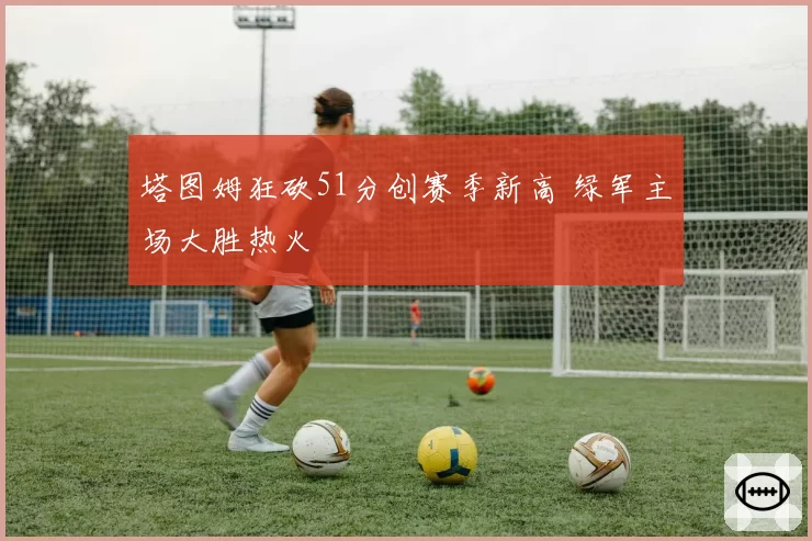 塔图姆狂砍51分创赛季新高 绿军主场大胜热火