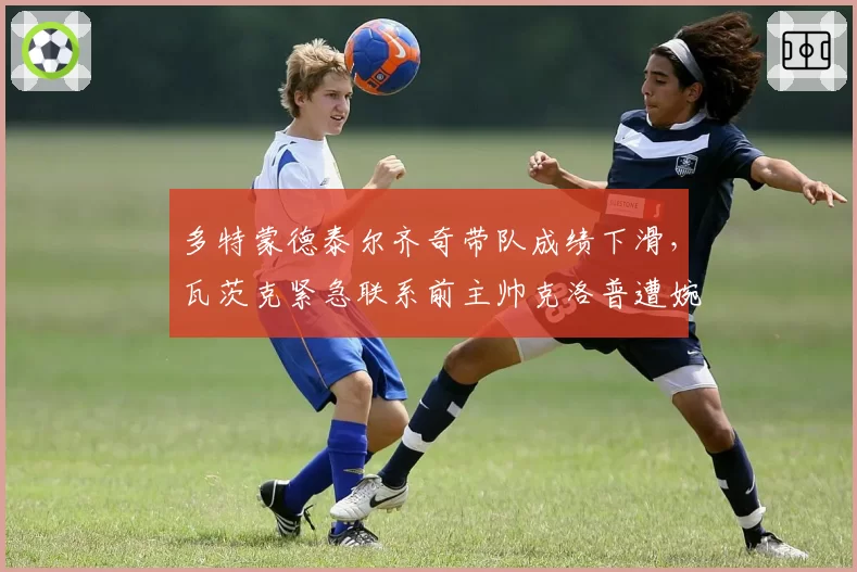 多特蒙德泰尔齐奇带队成绩下滑，瓦茨克紧急联系前主帅克洛普遭婉拒