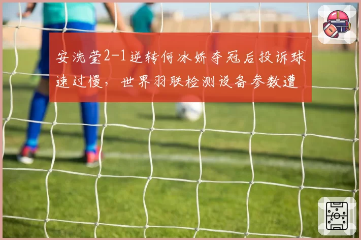 安洗莹2-1逆转何冰娇夺冠后投诉球速过慢,世界羽联检测设备参数遭舆论炮轰
