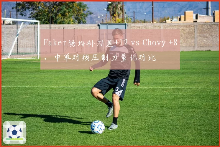Faker场均补刀差+12 vs Chovy +8，中单对线压制力量化对比