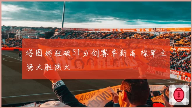塔图姆狂砍51分创赛季新高 绿军主场大胜热火