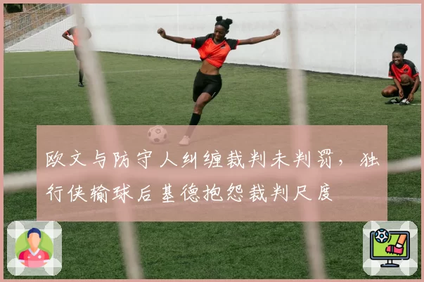 欧文与防守人纠缠裁判未判罚,独行侠输球后基德抱怨裁判尺度