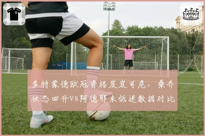 多特蒙德欧冠资格岌岌可危，桑乔状态回升vs阿德耶米低迷数据对比