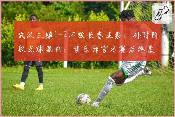武汉三镇1-2不敌长春亚泰，补时阶段点球漏判，俱乐部官方赛后炮轰足协