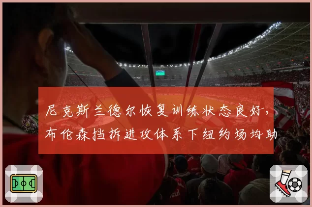 尼克斯兰德尔恢复训练状态良好,布伦森挡拆进攻体系下纽约场均助攻或破28次