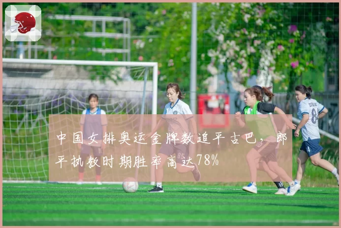 中国女排奥运金牌数追平古巴，郎平执教时期胜率高达78%