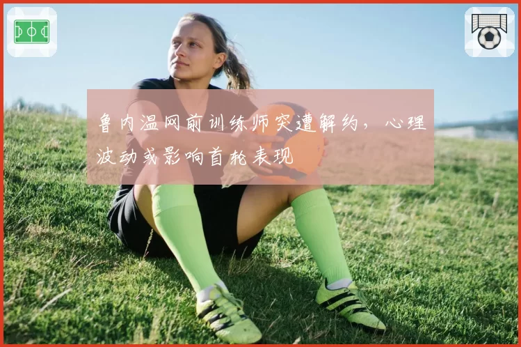 鲁内温网前训练师突遭解约,心理波动或影响首轮表现