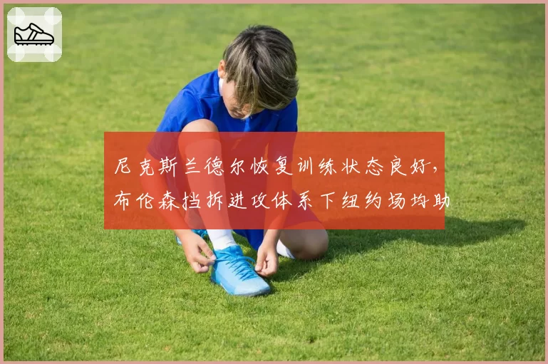 尼克斯兰德尔恢复训练状态良好,布伦森挡拆进攻体系下纽约场均助攻或破28次