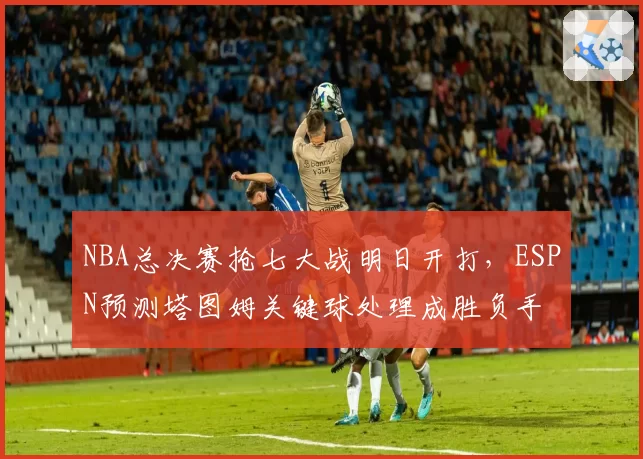NBA总决赛抢七大战明日开打，ESPN预测塔图姆关键球处理成胜负手