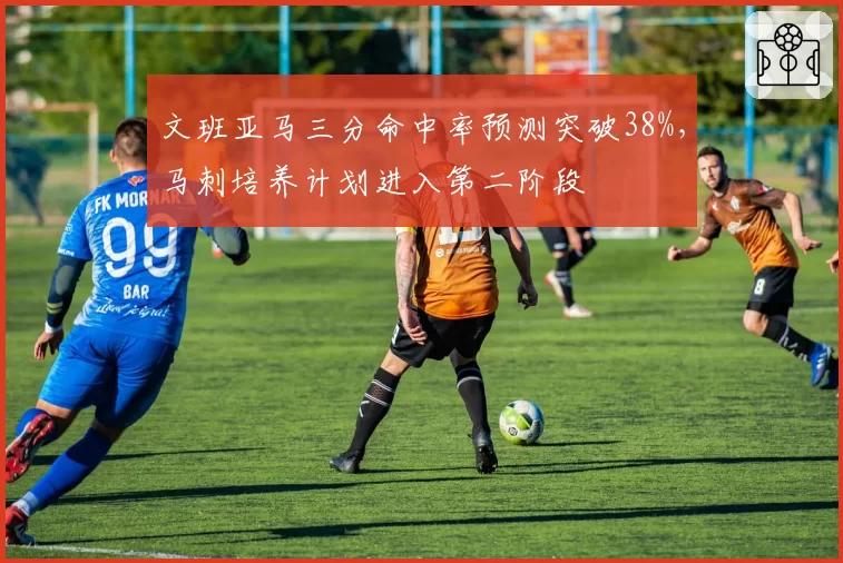 文班亚马三分命中率预测突破38%，马刺培养计划进入第二阶段