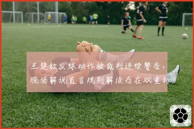 王楚钦发球动作被裁判连续警告，现场解说直言规则解读存在双重标准