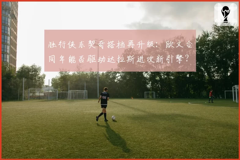 独行侠东契奇搭档再升级:欧文合同年能否驱动达拉斯进攻新引擎?
