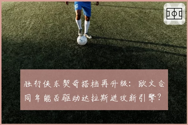 独行侠东契奇搭档再升级：欧文合同年能否驱动达拉斯进攻新引擎？
