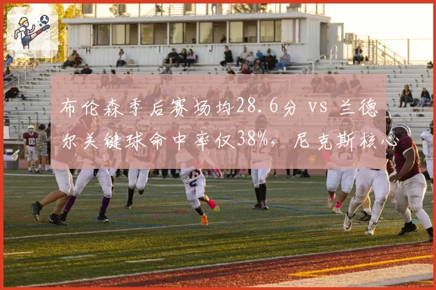 布伦森季后赛场均28.6分 vs 兰德尔关键球命中率仅38%,尼克斯核心组合效率分化