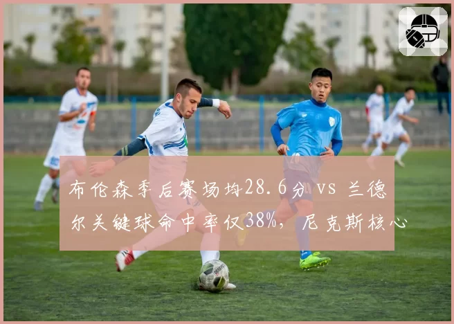 布伦森季后赛场均28.6分 vs 兰德尔关键球命中率仅38%，尼克斯核心组合效率分化