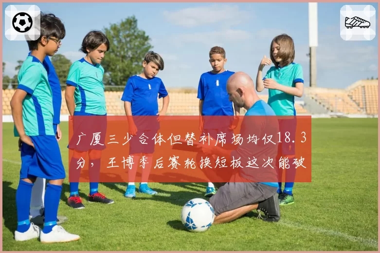 广厦三少合体但替补席场均仅18.3分，王博季后赛轮换短板这次能破局吗？