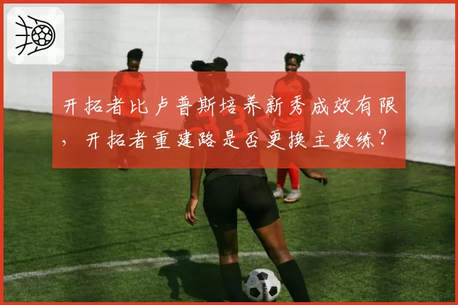 开拓者比卢普斯培养新秀成效有限，开拓者重建路是否更换主教练？