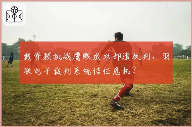 戴资颖挑战鹰眼成功却遭改判,羽联电子裁判系统信任危机?