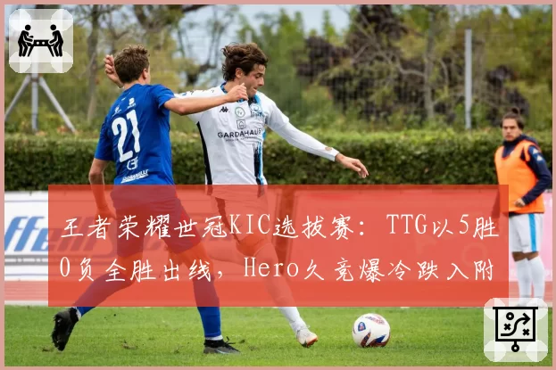 王者荣耀世冠KIC选拔赛:TTG以5胜0负全胜出线,Hero久竞爆冷跌入附加赛