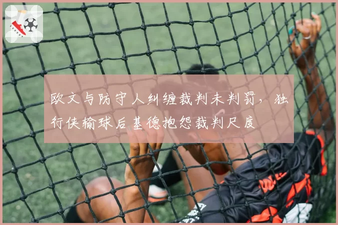 欧文与防守人纠缠裁判未判罚，独行侠输球后基德抱怨裁判尺度