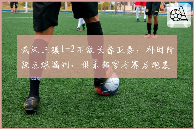 武汉三镇1-2不敌长春亚泰,补时阶段点球漏判,俱乐部官方赛后炮轰足协