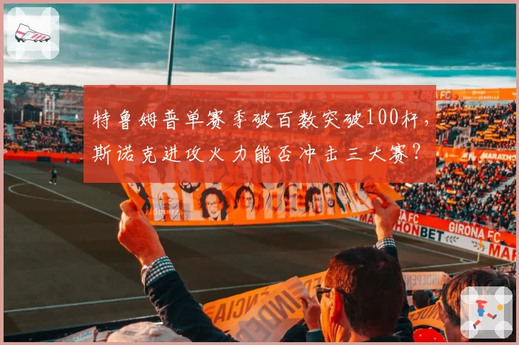 特鲁姆普单赛季破百数突破100杆,斯诺克进攻火力能否冲击三大赛?
