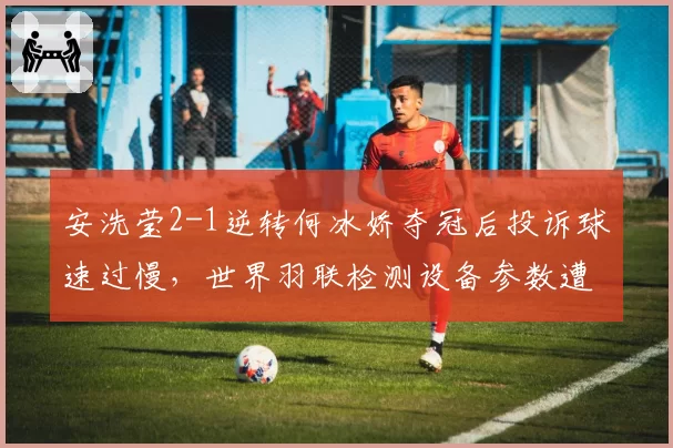 安洗莹2-1逆转何冰娇夺冠后投诉球速过慢，世界羽联检测设备参数遭舆论炮轰