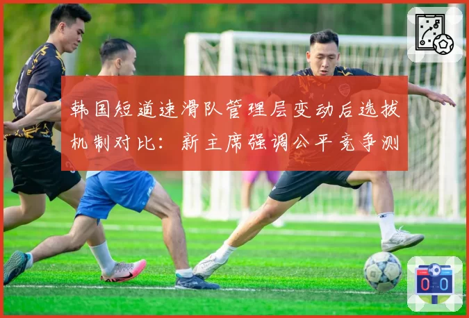 韩国短道速滑队管理层变动后选拔机制对比:新主席强调公平竞争测试淘汰率翻倍