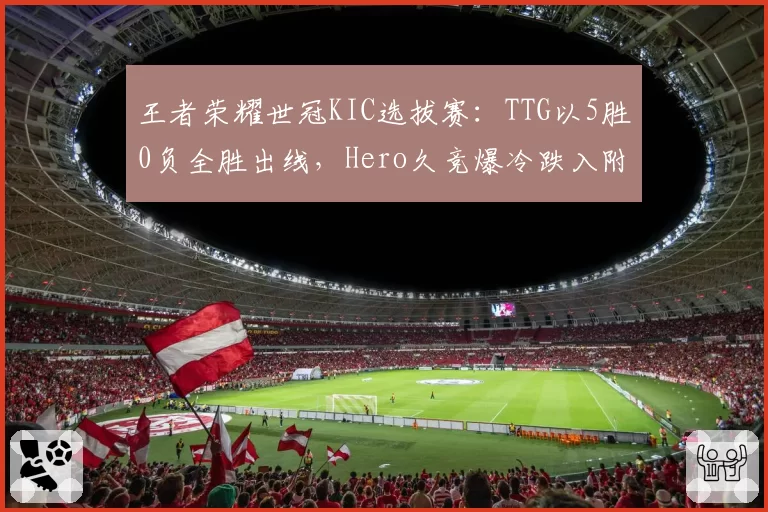 王者荣耀世冠KIC选拔赛:TTG以5胜0负全胜出线,Hero久竞爆冷跌入附加赛