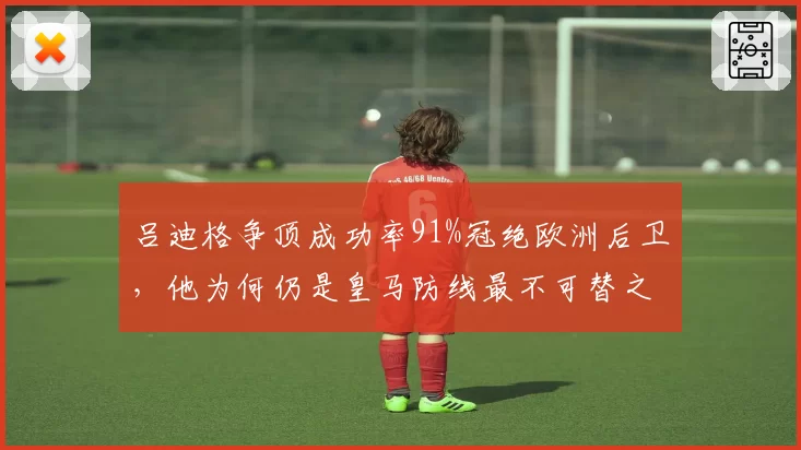 吕迪格争顶成功率91%冠绝欧洲后卫,他为何仍是皇马防线最不可替之人?