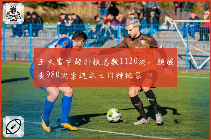 王大雷中超扑救总数1120次，颜骏凌980次紧追本土门神纪录