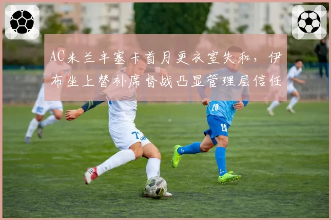 AC米兰丰塞卡首月更衣室失和，伊布坐上替补席督战凸显管理层信任危机__br_