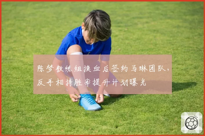 陈梦教练组换血后签约马琳团队，反手相持胜率提升计划曝光