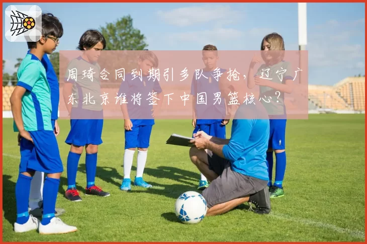 周琦合同到期引多队争抢，辽宁广东北京谁将签下中国男篮核心？