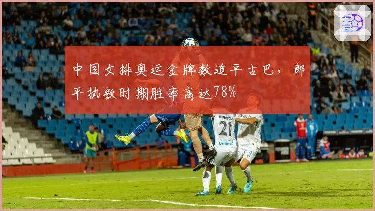 中国女排奥运金牌数追平古巴，郎平执教时期胜率高达78%