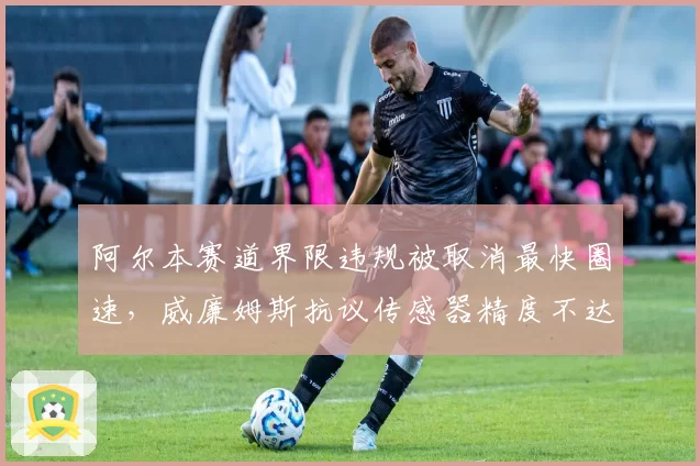 阿尔本赛道界限违规被取消最快圈速,威廉姆斯抗议传感器精度不达标
