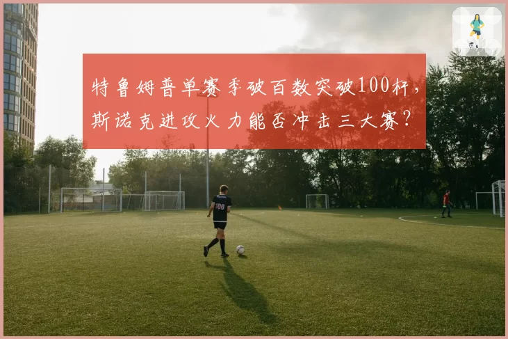 特鲁姆普单赛季破百数突破100杆,斯诺克进攻火力能否冲击三大赛?